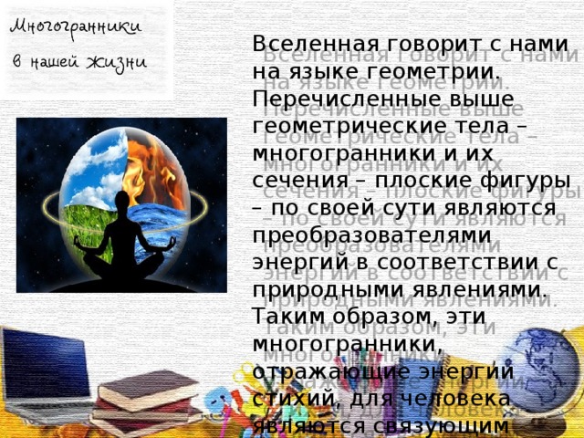 Вселенная говорит с нами на языке геометрии. Перечисленные выше геометрические тела – многогранники и их сечения – плоские фигуры – по своей сути являются преобразователями энергий в соответствии с природными явлениями. Таким образом, эти многогранники, отражающие энергии стихий, для человека являются связующим звеном с Природой.