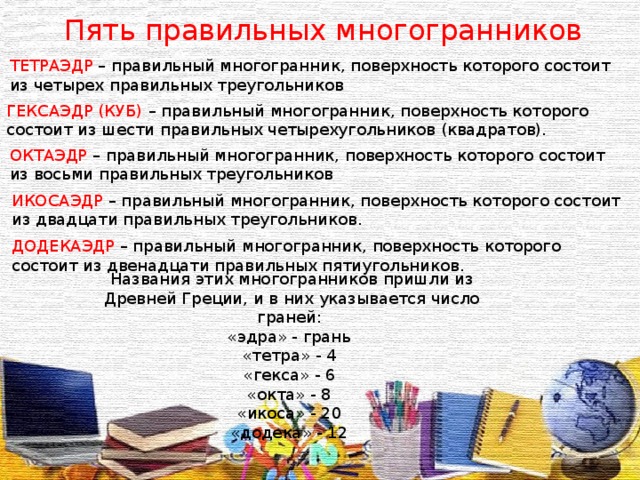 Пять правильных многогранников ТЕТРАЭДР – правильный многогранник, поверхность которого состоит из четырех правильных треугольников ГЕКСАЭДР (КУБ) – правильный многогранник, поверхность которого состоит из шести правильных четырехугольников (квадратов). ОКТАЭДР – правильный многогранник, поверхность которого состоит из восьми правильных треугольников ИКОСАЭДР – правильный многогранник, поверхность которого состоит из двадцати правильных треугольников. ДОДЕКАЭДР – правильный многогранник, поверхность которого состоит из двенадцати правильных пятиугольников. Названия этих многогранников пришли из Древней Греции, и в них указывается число граней: «эдра» - грань «тетра» - 4 «гекса» - 6 «окта» - 8 «икоса» - 20 «додека» - 12