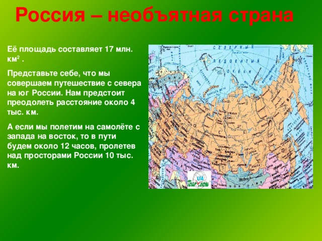 Россия – необъятная страна Её площадь составляет 17 млн. км 2 . Представьте себе, что мы совершаем путешествие с севера на юг России. Нам предстоит преодолеть расстояние около 4 тыс. км. А если мы полетим на самолёте с запада на восток, то в пути будем около 12 часов, пролетев над просторами России 10 тыс. км.