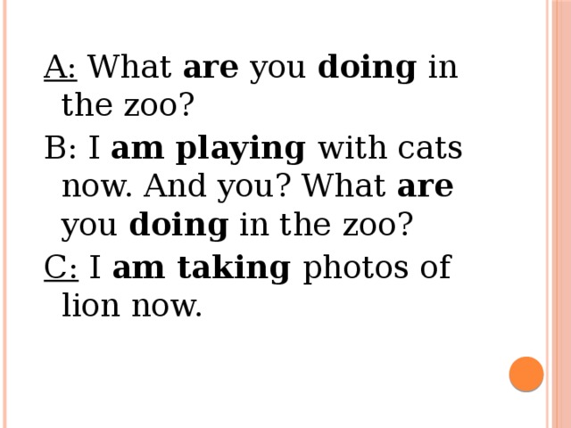 a: what are you doing in the zoo? b: i am playing with cats now. and you? what are you doing in the zoo? c: i am taking photos of lion now.