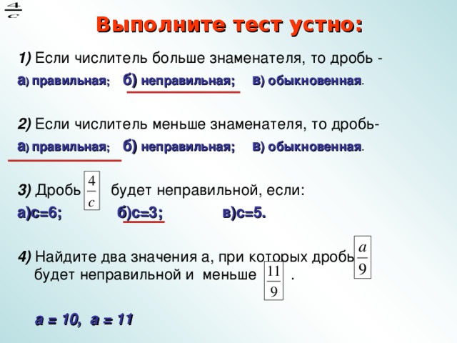 Выполните тест устно: 1) Если числитель больше знаменателя, то дробь - а ) правильная ; б) неправильная; в ) обыкновенная . 2) Если числитель меньше знаменателя, то дробь- а ) правильная ; б) неправильная; в ) обыкновенная .  3) Дробь будет неправильной, если: а)с=6; б)с=3; в)с=5.  4) Найдите два значения а, при которых дробь будет неправильной и меньше .  а = 10, а = 11