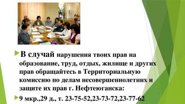 В случай нарушения твоих прав на образование, труд, отдых, жилище и других прав обращайтесь в Территориальную комиссию по делам несовершеннолетних и защите их прав г. Нефтеюганска: 9 мкр.,29 д., т. 23-75-52,23-73-72,23-77-62