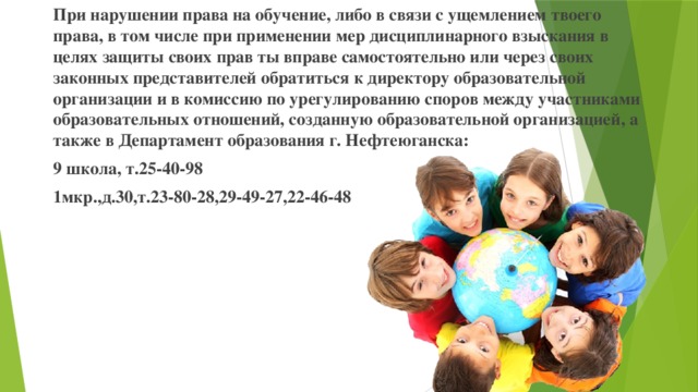 При нарушении права на обучение, либо в связи с ущемлением твоего права, в том числе при применении мер дисциплинарного взыскания в целях защиты своих прав ты вправе самостоятельно или через своих законных представителей обратиться к директору образовательной организации и в комиссию по урегулированию споров между участниками образовательных отношений, созданную образовательной организацией, а также в Департамент образования г. Нефтеюганска: 9 школа, т.25-40-98 1мкр.,д.30,т.23-80-28,29-49-27,22-46-48