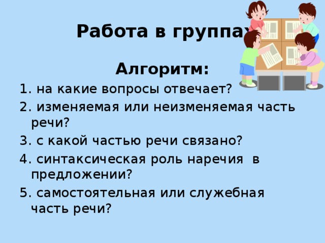 Работа в группах Алгоритм: 1. на какие вопросы отвечает? 2. изменяемая или неизменяемая часть речи? 3. с какой частью речи связано? 4. синтаксическая роль наречия в предложении? 5. самостоятельная или служебная часть речи?