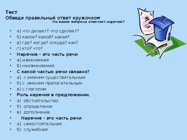 На какие вопросы отвечает наречие? Тест Обведи правильный ответ кружочком а) что делает? что сделает? б) какое? какой? какая? в) где? когда? откуда? как? г) кто? что? Наречие – это часть речи а) изменяемая б) неизменяемая С какой частью речи связано? а)  с именем существительным б) с  именем прилагательным в) с глаголом Роль наречия в предложении. а)  обстоятельство б)  определение в)  дополнение  Наречие - это часть речи а)  самостоятельная б)  служебная