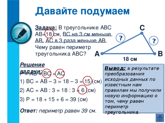 Давайте подумаем С Задача: В треугольнике АВС АВ=18 см, ВС на 3 см меньше АВ, АС в 3 раза меньше АВ. Чему равен периметр треугольника АВС? ? ? А В 18 см Решение задачи: Вывод:  в результате преобразования исходных данных по известным нам правилам мы получили новую информацию о том, чему равен периметр треугольника. Р = АВ + ВС + АС 1) ВС = АВ – 3 = 18 – 3 = 15 (см) 2) АС = АВ : 3 = 18 : 3 = 6 (см) 3) Р = 18 + 15 + 6 = 39 (см) Ответ: периметр равен 39 см.