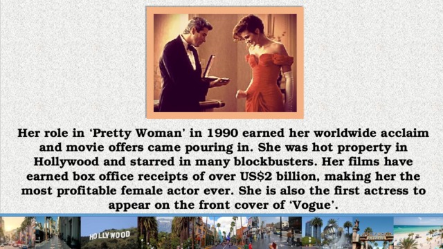 Her role in ‘Pretty Woman’ in 1990 earned her worldwide acclaim and movie offers came pouring in. She was hot property in Hollywood and starred in many blockbusters. Her films have earned box office receipts of over US$2 billion, making her the most profitable female actor ever. She is also the first actress to appear on the front cover of ‘Vogue’.