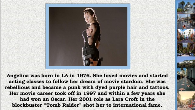 Angelina was born in LA in 1976. She loved movies and started acting classes to follow her dream of movie stardom. She was rebellious and became a punk with dyed purple hair and tattoos. Her movie career took off in 1997 and within a few years she had won an Oscar. Her 2001 role as Lara Croft in the blockbuster “Tomb Raider” shot her to international fame.