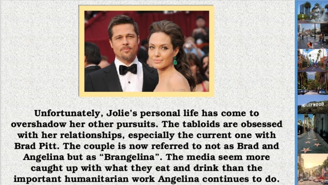 Unfortunately, Jolie’s personal life has come to overshadow her other pursuits. The tabloids are obsessed with her relationships, especially the current one with Brad Pitt. The couple is now referred to not as Brad and Angelina but as “Brangelina”. The media seem more caught up with what they eat and drink than the important humanitarian work Angelina continues to do.