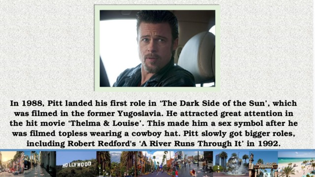 In 1988, Pitt landed his first role in ‘The Dark Side of the Sun’, which was filmed in the former Yugoslavia. He attracted great attention in the hit movie ‘Thelma & Louise’. This made him a sex symbol after he was filmed topless wearing a cowboy hat. Pitt slowly got bigger roles, including Robert Redford's ‘A River Runs Through It’ in 1992.