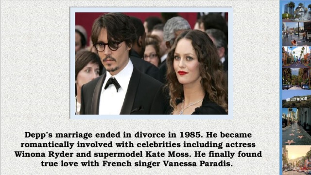 Depp’s marriage ended in divorce in 1985. He became romantically involved with celebrities including actress Winona Ryder and supermodel Kate Moss. He finally found true love with French singer Vanessa Paradis.