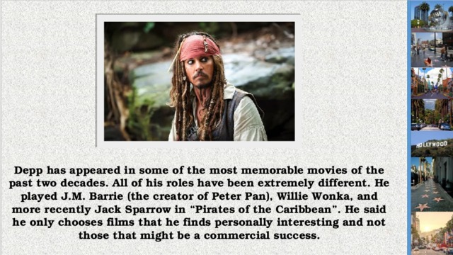Depp has appeared in some of the most memorable movies of the past two decades. All of his roles have been extremely different. He played J.M. Barrie (the creator of Peter Pan), Willie Wonka, and more recently Jack Sparrow in “Pirates of the Caribbean”. He said he only chooses films that he finds personally interesting and not those that might be a commercial success.