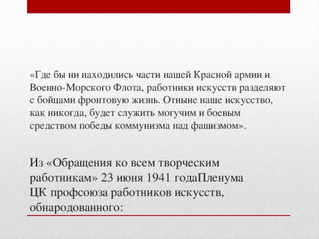 «Где бы ни находились части нашей Красной армии и Военно-Морского Флота, работники искусств разделяют с бойцами фронтовую жизнь. Отныне наше искусство, как никогда, будет служить могучим и боевым средством победы коммунизма над фашизмом».  Из «Обращения ко всем творческим работникам» 23 июня 1941 годаПленума ЦК профсоюза работников искусств, обнародованного: