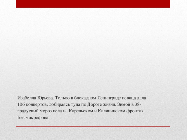 Изабелла Юрьева. Только в блокадном Ленинграде певица дала 106 концертов, добираясь туда по Дороге жизни. Зимой в 38-градусный мороз пела на Карельском и Калининском фронтах. Без микрофона