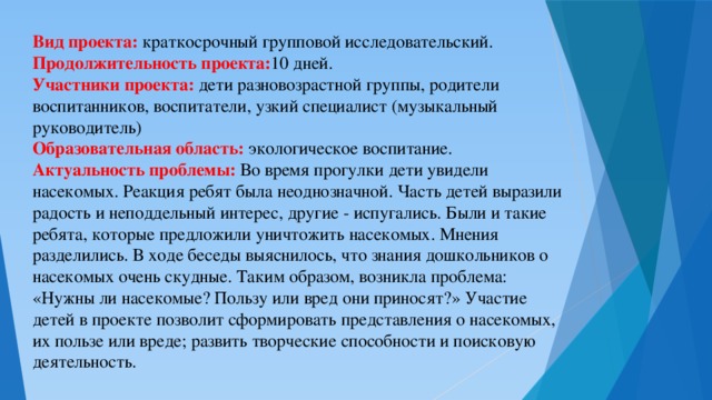 Вид проекта: краткосрочный групповой исследовательский. Продолжительность проекта: 10 дней. Участники проекта: дети разновозрастной группы, родители воспитанников, воспитатели, узкий специалист (музыкальный руководитель) Образовательная область: экологическое воспитание. Актуальность проблемы: Во время прогулки дети увидели насекомых. Реакция ребят была неоднозначной. Часть детей выразили радость и неподдельный интерес, другие - испугались. Были и такие ребята, которые предложили уничтожить насекомых. Мнения разделились. В ходе беседы выяснилось, что знания дошкольников о насекомых очень скудные. Таким образом, возникла проблема: «Нужны ли насекомые? Пользу или вред они приносят?» Участие детей в проекте позволит сформировать представления о насекомых, их пользе или вреде; развить творческие способности и поисковую деятельность.