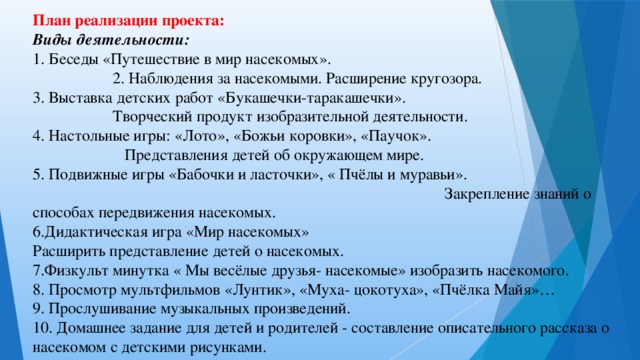 План реализации проекта: Виды деятельности: 1. Беседы «Путешествие в мир насекомых».    2. Наблюдения за насекомыми. Расширение кругозора. 3. Выставка детских работ «Букашечки-таракашечки».    Творческий продукт изобразительной деятельности. 4. Настольные игры: «Лото», «Божьи коровки», «Паучок».  Представления детей об окружающем мире.   5. Подвижные игры «Бабочки и ласточки», « Пчёлы и муравьи».  Закрепление знаний о способах передвижения насекомых.  6.Дидактическая игра «Мир насекомых» Расширить представление детей о насекомых. 7.Физкульт минутка « Мы весёлые друзья- насекомые» изобразить насекомого. 8. Просмотр мультфильмов «Лунтик», «Муха- цокотуха», «Пчёлка Майя»… 9. Прослушивание музыкальных произведений. 10. Домашнее задание для детей и родителей - составление описательного рассказа о насекомом с детскими рисунками.