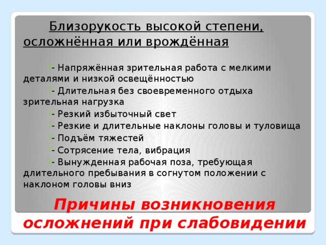 Близорукость высокой степени, осложнённая или врождённая  - Напряжённая зрительная работа с мелкими деталями и низкой освещённостью - Длительная без своевременного отдыха зрительная нагрузка - Резкий избыточный свет - Резкие и длительные наклоны головы и туловища - Подъём тяжестей - Сотрясение тела, вибрация - Вынужденная рабочая поза, требующая длительного пребывания в согнутом положении с наклоном головы вниз Причины возникновения осложнений при слабовидении