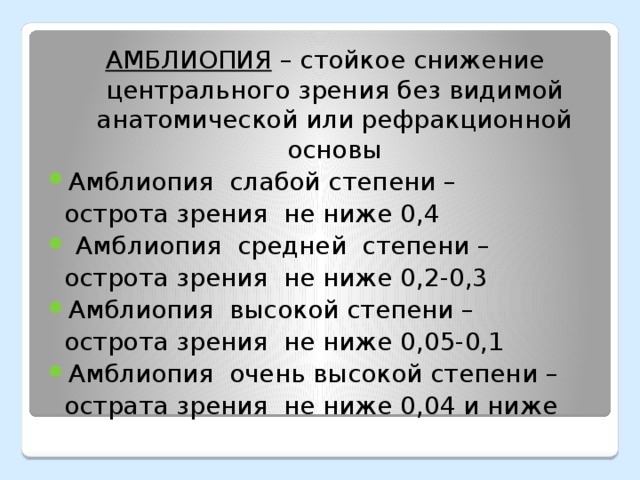 АМБЛИОПИЯ – стойкое снижение центрального зрения без видимой анатомической или рефракционной основы Амблиопия слабой степени –  острота зрения не ниже 0,4  Амблиопия средней степени –  острота зрения не ниже 0,2-0,3 Амблиопия высокой степени –  острота зрения не ниже 0,05-0,1 Амблиопия очень высокой степени –  острата зрения не ниже 0,04 и ниже