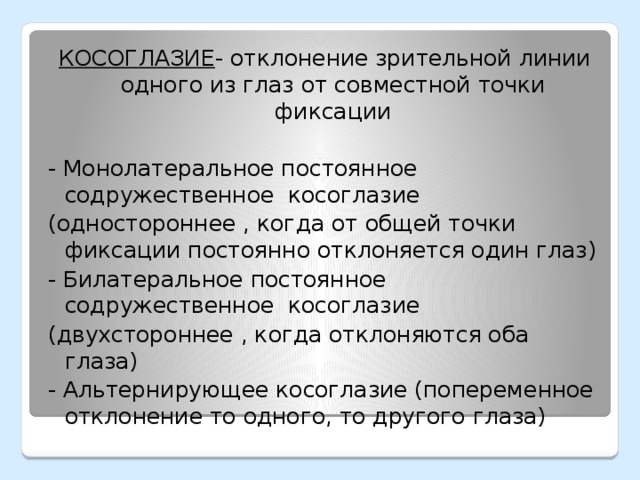 КОСОГЛАЗИЕ - отклонение зрительной линии одного из глаз от совместной точки фиксации - Монолатеральное постоянное содружественное косоглазие (одностороннее , когда от общей точки фиксации постоянно отклоняется один глаз) - Билатеральное постоянное содружественное косоглазие (двухстороннее , когда отклоняются оба глаза) - Альтернирующее косоглазие (попеременное отклонение то одного, то другого глаза)