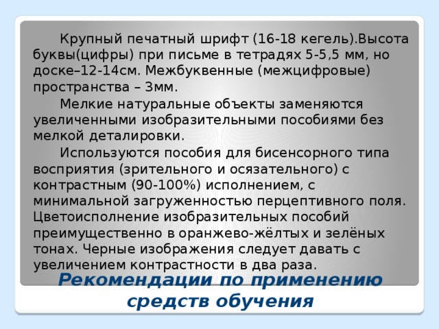 Крупный печатный шрифт (16-18 кегель).Высота буквы(цифры) при письме в тетрадях 5-5,5 мм, но доске–12-14см. Межбуквенные (межцифровые) пространства – 3мм. Мелкие натуральные объекты заменяются увеличенными изобразительными пособиями без мелкой деталировки. Используются пособия для бисенсорного типа восприятия (зрительного и осязательного) с контрастным (90-100%) исполнением, с минимальной загруженностью перцептивного поля. Цветоисполнение изобразительных пособий преимущественно в оранжево-жёлтых и зелёных тонах. Черные изображения следует давать с увеличением контрастности в два раза. Рекомендации по применению средств обучения