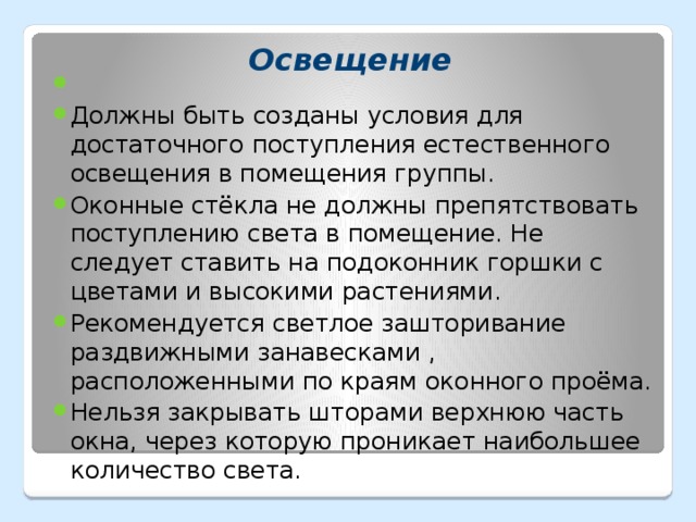 Должны быть созданы условия для достаточного поступления естественного освещения в помещения группы. Оконные стёкла не должны препятствовать поступлению света в помещение. Не следует ставить на подоконник горшки с цветами и высокими растениями. Рекомендуется светлое зашторивание раздвижными занавесками , расположенными по краям оконного проёма. Нельзя закрывать шторами верхнюю часть окна, через которую проникает наибольшее количество света.