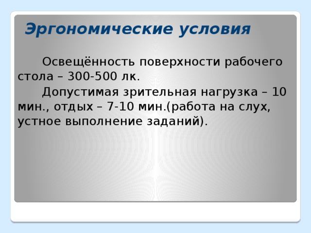 Эргономические условия Освещённость поверхности рабочего стола – 300-500 лк. Допустимая зрительная нагрузка – 10 мин., отдых – 7-10 мин.(работа на слух, устное выполнение заданий).