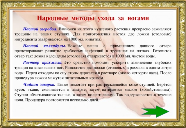 Народные методы ухода за ногами   Настой зверобоя.  Ванночки их этого чудесного растения прекрасно заживляют трещины на ваших ступнях. Для приготовления настоя две ложки (столовые) ингредиента завариваются на 1000 мл. кипятка. Настой календулы.  Ножные ванны с применением данного отвара предотвращают развитие грибковых инфекций в трещинах на пятках. Готовится отвар так: ложка календулы (столовая) отваривается в 1000 мл. чистой воды. Раствор крахмала.   Это средство помогает ускорить заживление глубоких трещин на коже ваших ног. Разводятся две ложки (столовых) крахмала в одном литре воды. Перед отходом ко сну стопы держатся в растворе (около четверти часа). После процедуры ножки мажутся питательным кремом. Чайная заварка.   Также помогает при растрескавшейся коже ступней. Берётся кусок ткани, смачивается в заварке, затем натирается мылом (хозяйственным). Ступни обматываются тканью, а затем полиэтиленом. Так выдерживается в течение ночи. Процедура повторяется несколько дней.