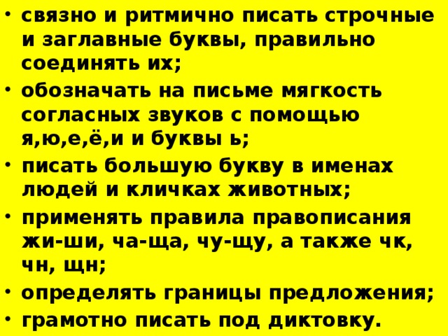 связно и ритмично писать строчные и заглавные буквы, правильно соединять их; обозначать на письме мягкость согласных звуков с помощью я,ю,е,ё,и и буквы ь; писать большую букву в именах людей и кличках животных; применять правила правописания жи-ши, ча-ща, чу-щу, а также чк, чн, щн; определять границы предложения; грамотно писать под диктовку.