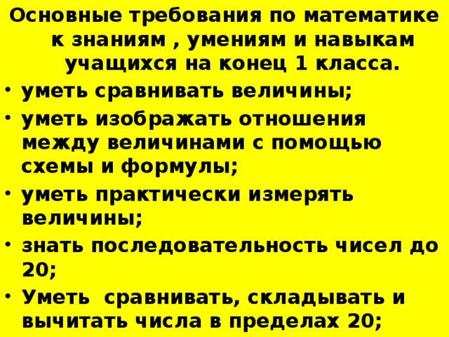 Основные требования по математике к знаниям , умениям и навыкам учащихся на конец 1 класса. уметь сравнивать величины; уметь изображать отношения между величинами с помощью схемы и формулы; уметь практически измерять величины; знать последовательность чисел до 20; Уметь сравнивать, складывать и вычитать числа в пределах 20;