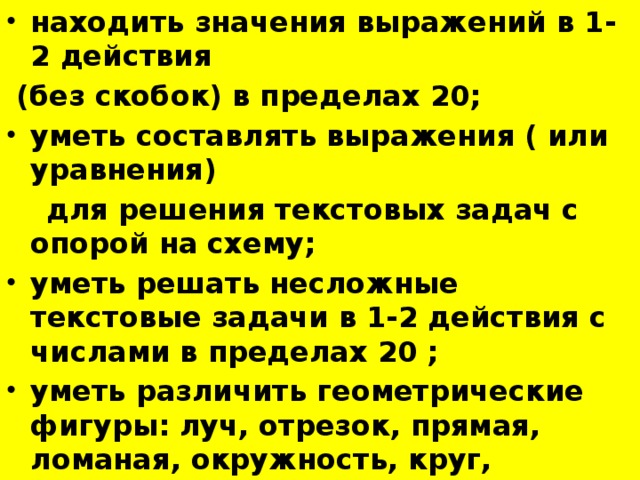 находить значения выражений в 1-2 действия  (без скобок) в пределах 20; уметь составлять выражения ( или уравнения)  для решения текстовых задач с опорой на схему; уметь решать несложные текстовые задачи в 1-2 действия с числами в пределах 20 ; уметь различить геометрические фигуры: луч, отрезок, прямая, ломаная, окружность, круг, прямоугольник, квадрат.