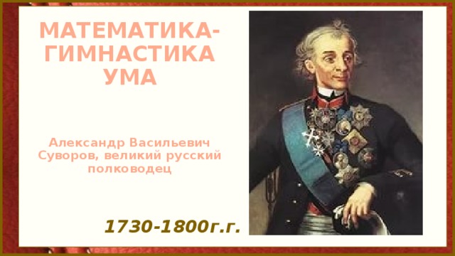 МАТЕМАТИКА-  ГИМНАСТИКА  УМА    Александр Васильевич Суворов, великий русский полководец   1730-1800г.г.