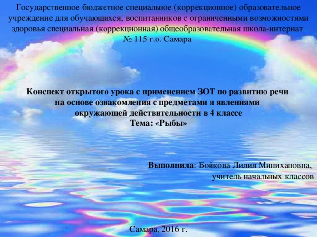 Государственное бюджетное специальное (коррекционное) образовательное учреждение для обучающихся, воспитанников с ограниченными возможностями здоровья специальная (коррекционная) общеобразовательная школа-интернат № 115 г.о. Самара Конспект открытого урока с применением ЗОТ по развитию речи на основе ознакомления с предметами и явлениями окружающей действительности в 4 классе Тема: «Рыбы»    Выполнила : Бойкова Лилия Минихановна, учитель начальных классов Самара, 2016 г.