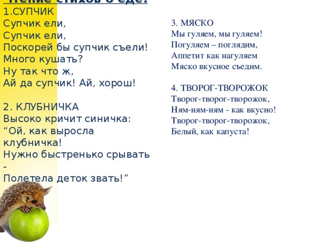 Чтение стихов о еде. 1.СУПЧИК    Супчик ели,  Супчик ели,  Поскорей бы супчик съели!  Много кушать?  Ну так что ж,  Ай да супчик! Ай, хорош!     2. КЛУБНИЧКА    Высоко кричит синичка:  “Ой, как выросла клубничка!  Нужно быстренько срывать -  Полетела деток звать!”     3. МЯСКО   Мы гуляем, мы гуляем!  Погуляем – поглядим,  Аппетит как нагуляем  Мяско вкусное съедим.    4. ТВОРОГ-ТВОРОЖОК   Творог-творог-творожок,  Ням-ням-ням - как вкусно!  Творог-творог-творожок,  Белый, как капуста!