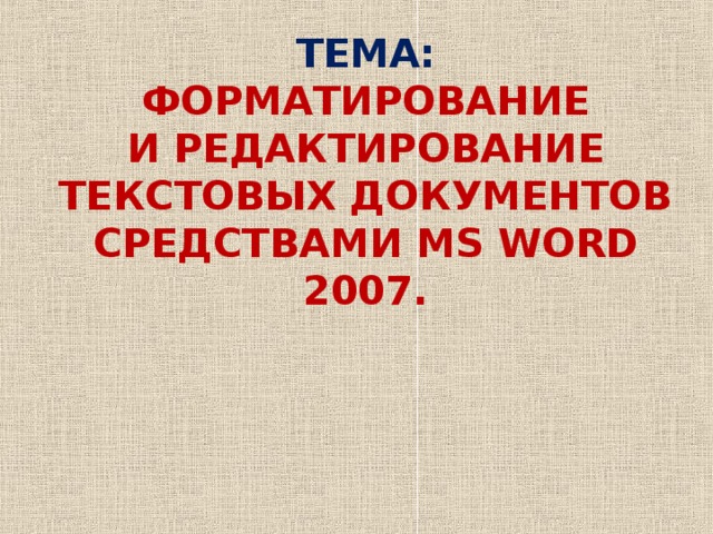 ТЕМА:  ФОРМАТИРОВАНИЕ  И РЕДАКТИРОВАНИЕ ТЕКСТОВЫХ ДОКУМЕНТОВ СРЕДСТВАМИ MS WORD 2007.