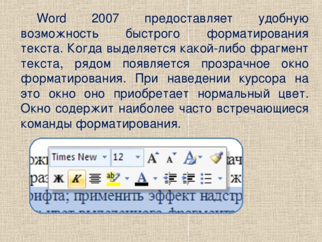 Word 2007 предоставляет удобную возможность быстрого форматирования текста. Когда выделяется какой-либо фрагмент текста, рядом появляется прозрачное окно форматирования. При наведении курсора на это окно оно приобретает нормальный цвет. Окно содержит наиболее часто встречающиеся команды форматирования.