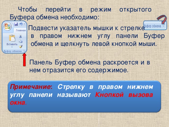 . Чтобы перейти в режим открытого Буфера обмена необходимо: Подвести  указатель мышки к  стрелке в правом нижнем углу панели Буфер обмена и щелкнуть левой кнопкой мыши. Панель Буфер обмена раскроется и в нем отразится его содержимое. Примечание :  Стрелку в правом нижнем углу панели называют Кнопкой вызова окна .