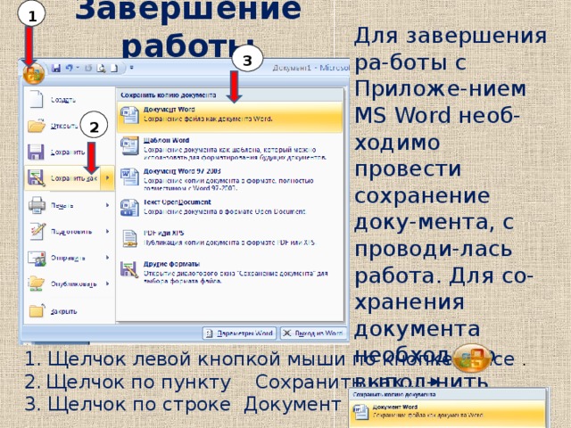 1 Для завершения ра-боты с Приложе-нием MS Word необ-ходимо провести сохранение доку-мента, с проводи-лась работа. Для со-хранения документа необходимо выпол-нить следующие действия: Завершение работы   3 2 1. Щелчок левой кнопкой мыши по кнопке Office  . 2.  Щелчок по пункту Сохранить как…  3. Щелчок по строке Документ Word