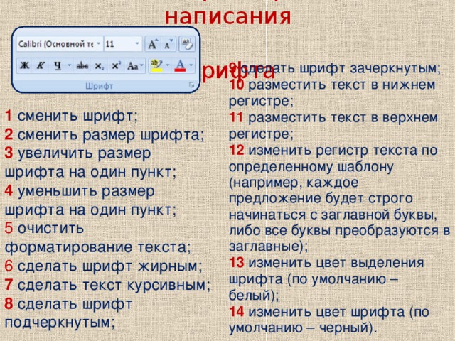 Изменение размера, типа и написания  шрифта 9 сделать шрифт зачеркнутым; 10 разместить текст в нижнем регистре; 11 разместить текст в верхнем регистре; 12 изменить регистр текста по определенному шаблону (например, каждое предложение будет строго начинаться с заглавной буквы, либо все буквы преобразуются в заглавные); 13 изменить цвет выделения шрифта (по умолчанию – белый); 14 изменить цвет шрифта (по умолчанию – черный). 1  сменить шрифт; 2 сменить размер шрифта; 3 увеличить размер шрифта на один пункт; 4 уменьшить размер шрифта на один пункт; 5 очистить форматирование текста; 6 сделать шрифт жирным; 7 сделать текст курсивным; 8 сделать шрифт подчеркнутым;