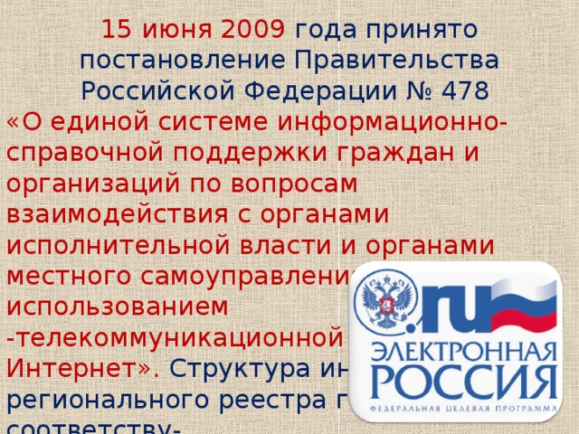 15 июня 2009 года принято постановление Правительства Российской Федерации № 478 «О единой системе информационно-справочной поддержки граждан и организаций по вопросам взаимодействия с органами исполнительной власти и органами местного самоуправления с использованием -телекоммуникационной сети Интернет». Структура информации регионального реестра госуслуг соответству- ет требованиям Постановле- ния к информации, подлежа- щей размещению в Едином реестре.