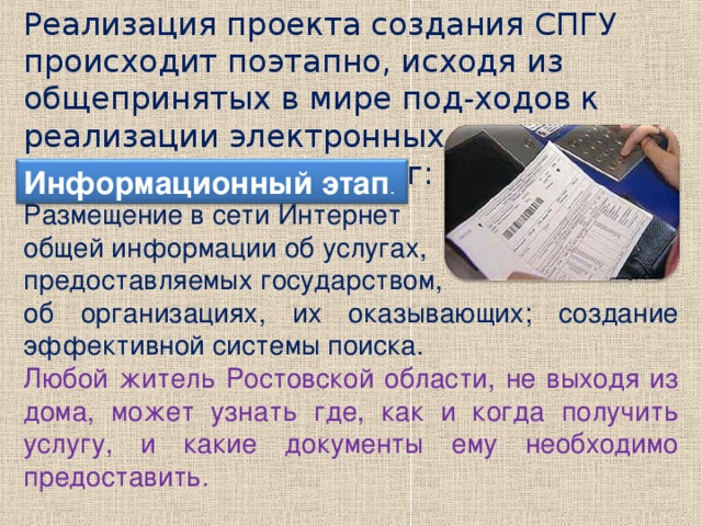 Реализация проекта создания СПГУ происходит поэтапно, исходя из общепринятых в мире под-ходов к реализации электронных государствен-ных услуг: Информационный этап . Размещение в сети Интернет общей информации об услугах, предоставляемых государством, об организациях, их оказывающих; создание эффективной системы поиска. Любой житель Ростовской области, не выходя из дома, может узнать где, как и когда получить услугу, и какие документы ему необходимо предоставить.