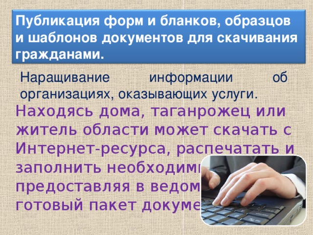 Публикация форм и бланков, образцов и шаблонов документов для скачивания гражданами. Наращивание информации об организациях, оказывающих услуги. Находясь дома, таганрожец или житель области может скачать с Интернет-ресурса, распечатать и заполнить необходимые бланки, предоставляя в ведомство готовый пакет документов