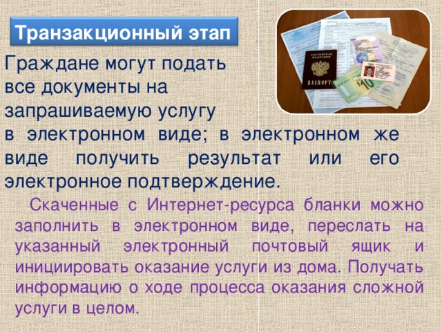 Транзакционный этап Граждане могут подать все документы на запрашиваемую услугу в электронном виде; в электронном же виде получить результат или его электронное подтверждение. Скаченные с Интернет-ресурса бланки можно заполнить в электронном виде, переслать на указанный электронный почтовый ящик и инициировать оказание услуги из дома. Получать информацию о ходе процесса оказания сложной услуги в целом.