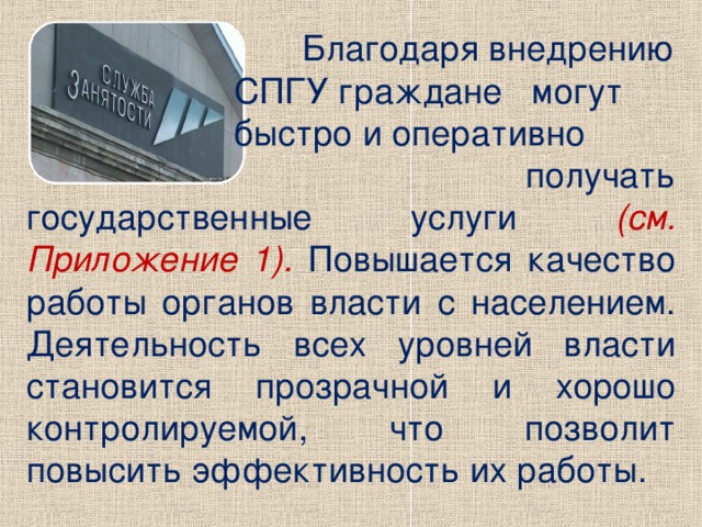 Благодаря внедрению  СПГУ граждане могут  быстро и оперативно  получать государственные услуги (см. Приложение 1). Повышается качество работы органов власти с населением. Деятельность всех уровней власти становится прозрачной и хорошо контролируемой, что позволит повысить эффективность их работы.