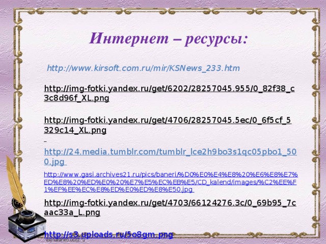 Интернет – ресурсы: http://www.kirsoft.com.ru/mir/KSNews_233.htm   http://img-fotki.yandex.ru/get/6202/28257045.955/0_82f38_c3c8d96f_XL.png  http://img-fotki.yandex.ru/get/4706/28257045.5ec/0_6f5cf_5329c14_XL.png  http://24.media.tumblr.com/tumblr_lce2h9bo3s1qc05pbo1_500.jpg  http :// www . gasi . archives 21. ru / pics / baneri /% D 0% E 0% E 4% E 8%20% E 6% E 8% E 7% ED % E 8%20% ED % E 0%20% E 7% E 5% EC % EB % E 5/ CD _ kalend / images /% C 2% EE % F 1% EF % EE % EC % E 8% ED % E 0% ED % E 8% E 50. jpg  http://img-fotki.yandex.ru/get/4703/66124276.3c/0_69b95_7caac33a_L.png   http://s3.uploads.ru/5o8gm.png