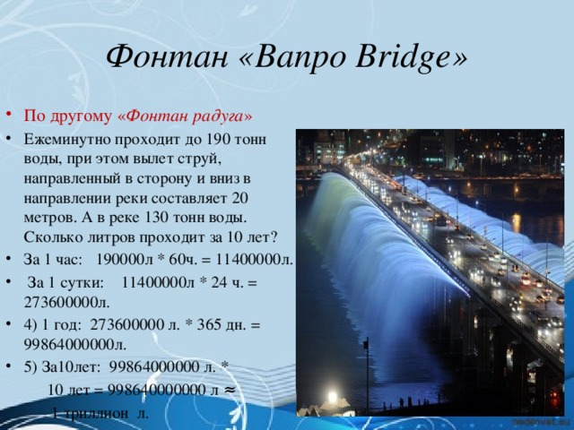 Фонтан «Banpo Bridge» По другому « Фонтан радуга » Ежеминутно проходит до 190 тонн воды, при этом вылет струй, направленный в сторону и вниз в направлении реки составляет 20 метров. А в реке 130 тонн воды. Сколько литров проходит за 10 лет? За 1 час: 190000л * 60ч. = 11400000л.  За 1 сутки: 11400000л * 24 ч. = 273600000л. 4) 1 год: 273600000 л. * 365 дн. = 99864000000л. 5) За10лет: 99864000000 л. *  10 лет = 998640000000 л ≈  1 триллион л.