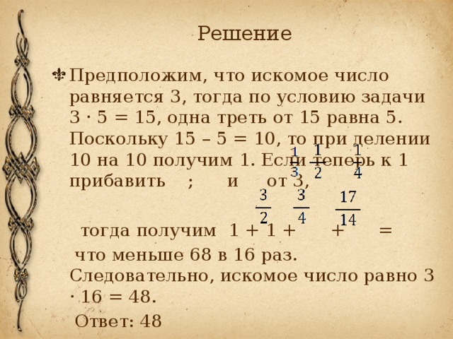 Решение Предположим, что искомое число равняется 3, тогда по условию задачи 3 · 5 = 15, одна треть от 15 равна 5. Поскольку 15 – 5 = 10, то при делении 10 на 10 получим 1. Если теперь к 1 прибавить ; и от 3,  тогда получим 1 + 1 + + =  что меньше 68 в 16 раз. Следовательно, искомое число равно 3 · 16 = 48.  Ответ: 48