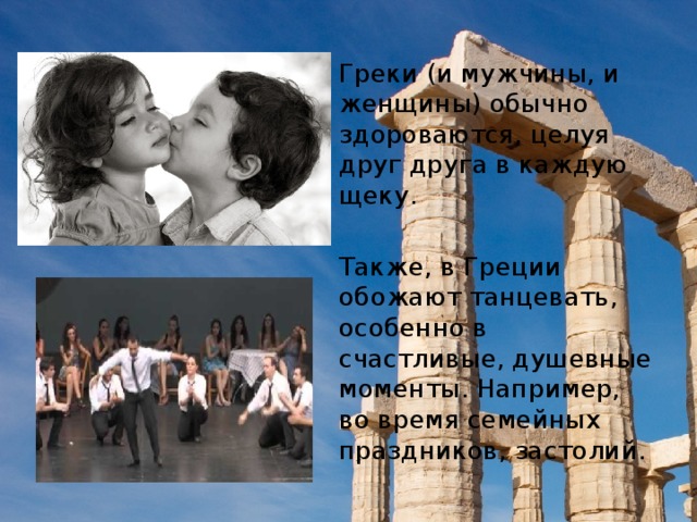 Греки (и мужчины, и женщины) обычно здороваются, целуя друг друга в каждую щеку. Также, в Греции обожают танцевать, особенно в счастливые, душевные моменты. Например, во время семейных праздников, застолий.