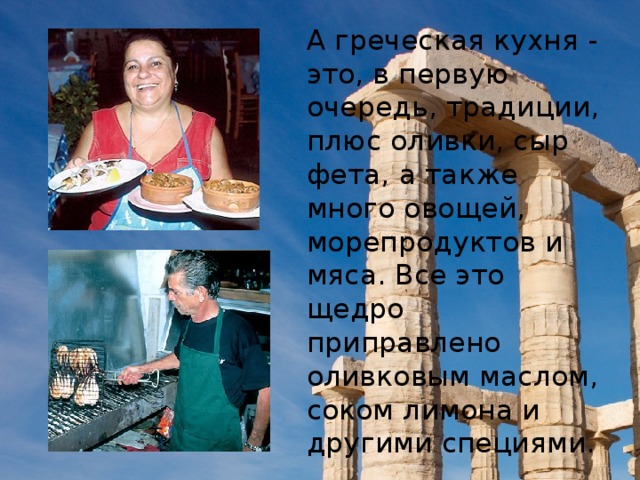 А греческая кухня - это, в первую очередь, традиции, плюс оливки, сыр фета, а также много овощей, морепродуктов и мяса. Все это щедро приправлено оливковым маслом, соком лимона и другими специями.