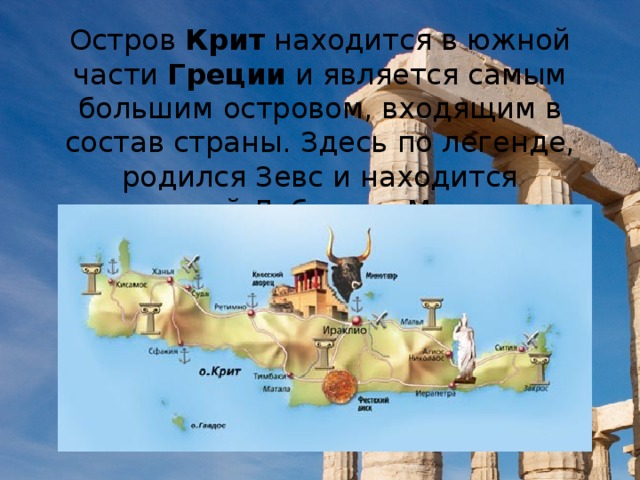Остров  Крит  находится в южной части  Греции  и является самым большим островом, входящим в состав страны. Здесь по легенде, родился Зевс и находится знаменитый Лабиринт Минотавра.