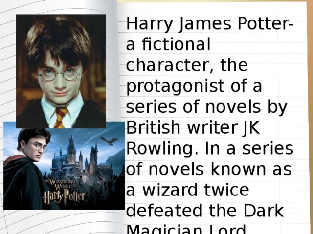 Harry James Potter- a fictional character, the protagonist of a series of novels by British writer JK Rowling. In a series of novels known as a wizard twice defeated the Dark Magician Lord Voldemort. The character has got more popularity worldwide.